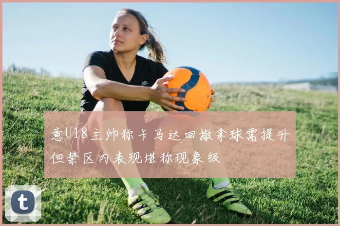 意U18主帅称卡马达回撤拿球需提升但禁区内表现堪称现象级