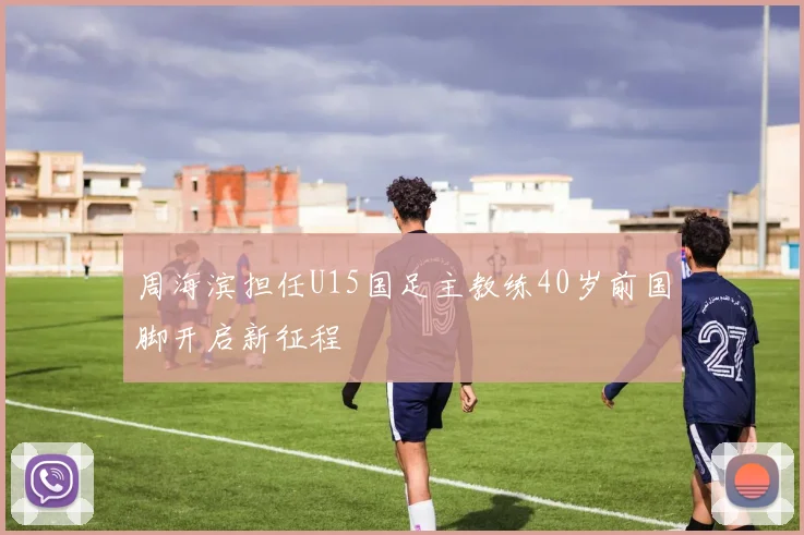 周海滨担任U15国足主教练40岁前国脚开启新征程