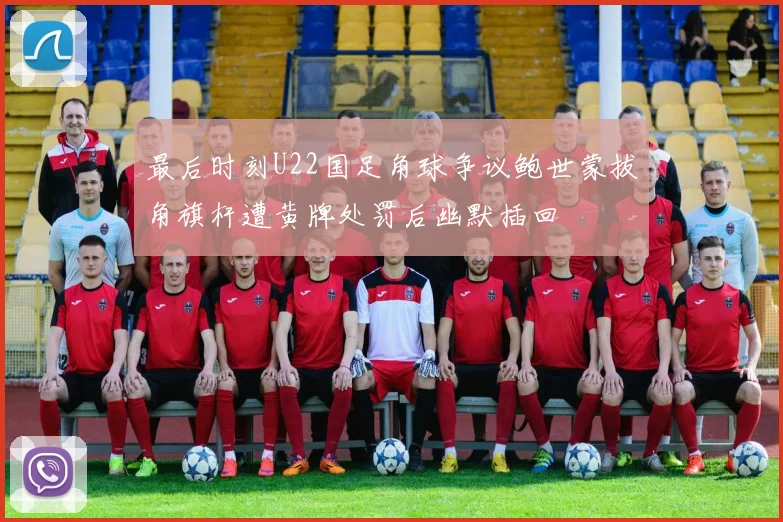 最后时刻U22国足角球争议鲍世蒙拔角旗杆遭黄牌处罚后幽默插回