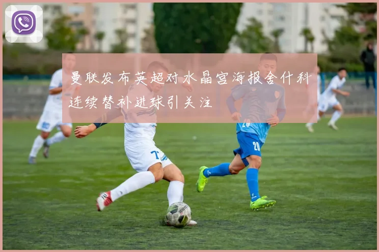 曼联发布英超对水晶宫海报舍什科连续替补进球引关注