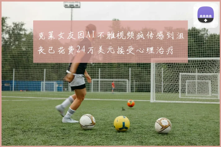 克莱女友因AI不雅视频疯传感到沮丧已花费24万美元接受心理治疗