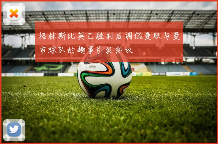 格林斯比英乙胜利后调侃曼联与曼市球队的趣事引发热议