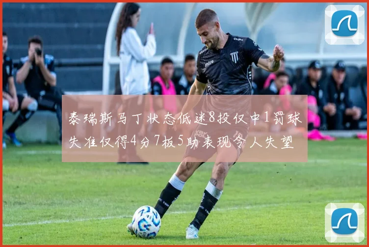 泰瑞斯马丁状态低迷8投仅中1罚球失准仅得4分7板5助表现令人失望