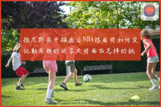 扬尼斯离开雄鹿后NBA格局将如何变化勒布朗的记录又将面临怎样的挑战