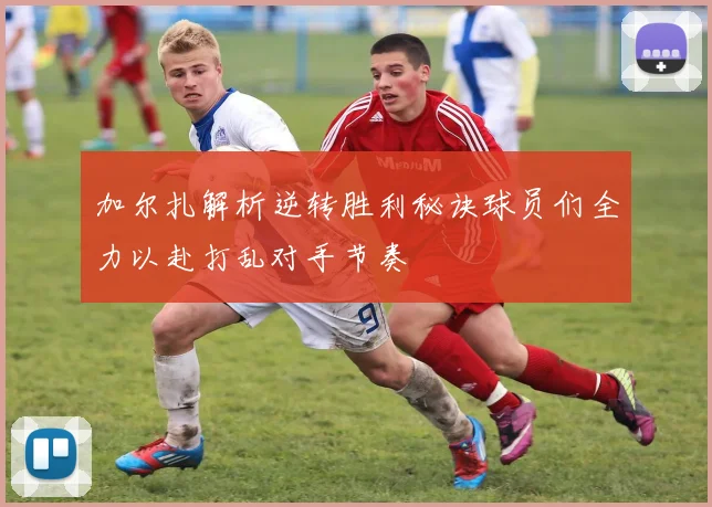 加尔扎解析逆转胜利秘诀球员们全力以赴打乱对手节奏