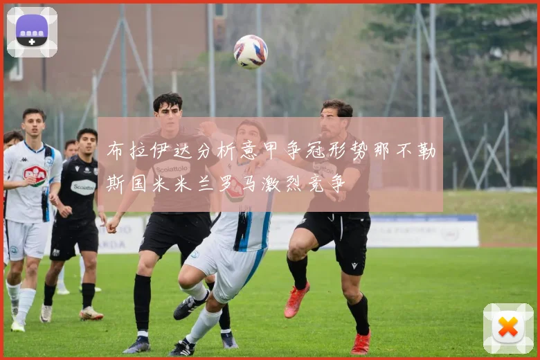布拉伊达分析意甲争冠形势那不勒斯国米米兰罗马激烈竞争