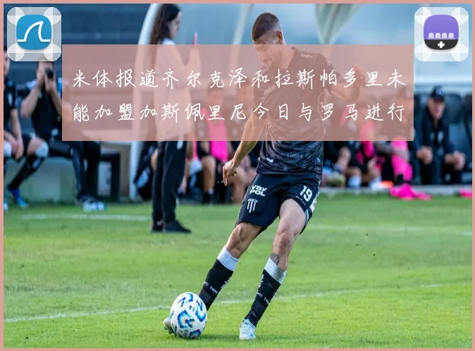 米体报道齐尔克泽和拉斯帕多里未能加盟加斯佩里尼今日与罗马进行会谈