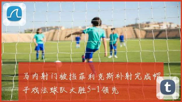 马内射门被挡菲利克斯补射完成帽子戏法球队大胜5-1领先
