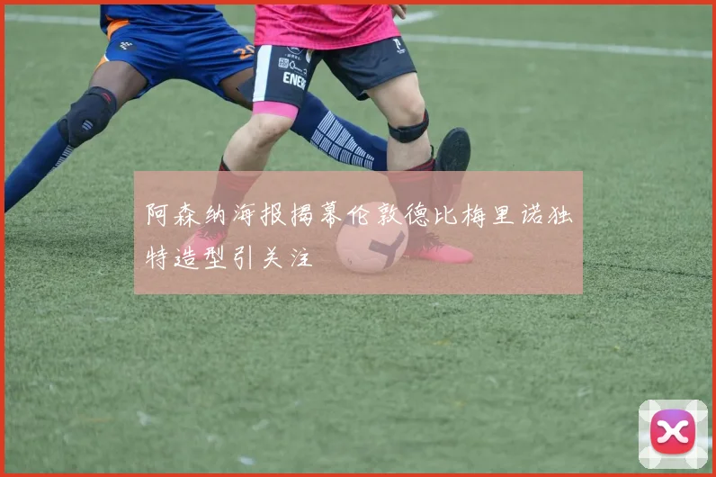 阿森纳海报揭幕伦敦德比梅里诺独特造型引关注