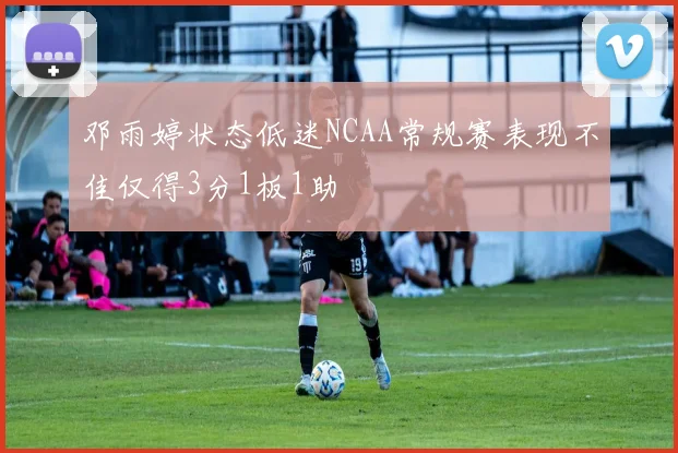 邓雨婷状态低迷NCAA常规赛表现不佳仅得3分1板1助