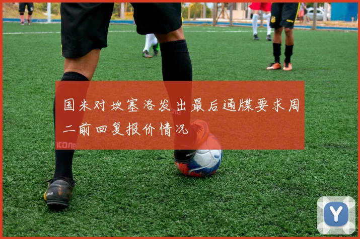 国米对坎塞洛发出最后通牒要求周二前回复报价情况