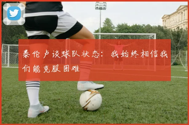泰伦卢谈球队状态：我始终相信我们能克服困难