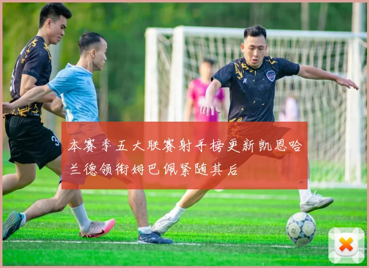 本赛季五大联赛射手榜更新凯恩哈兰德领衔姆巴佩紧随其后