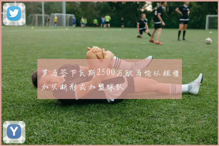 罗马签下瓦斯2500万欧马伦以租借加买断形式加盟球队