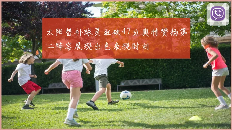 太阳替补球员狂砍47分奥特赞扬第二阵容展现出色表现时刻