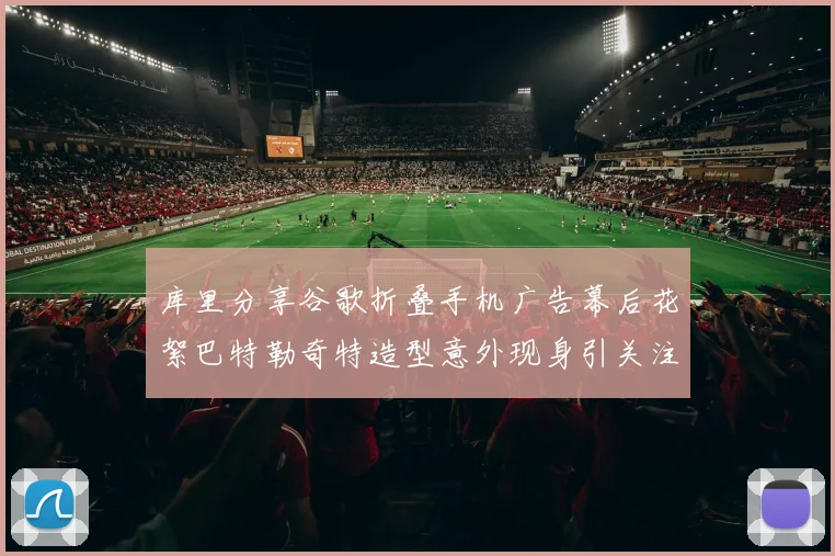 库里分享谷歌折叠手机广告幕后花絮巴特勒奇特造型意外现身引关注