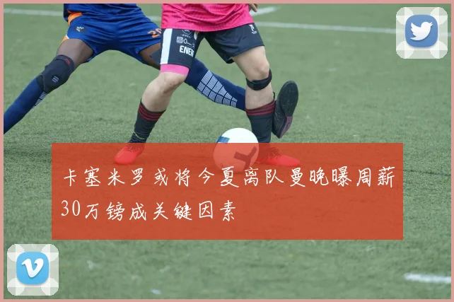 卡塞米罗或将今夏离队曼晚曝周薪30万镑成关键因素