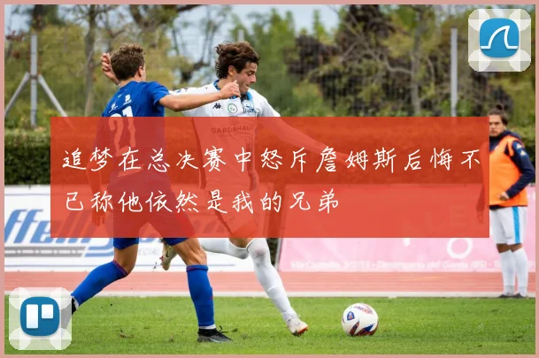 追梦在总决赛中怒斥詹姆斯后悔不已称他依然是我的兄弟