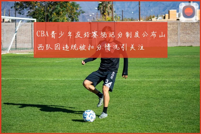 CBA青少年友好赛场记分制度公布山西队因违规被扣分情况引关注