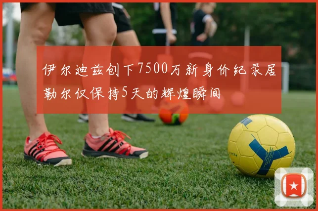 伊尔迪兹创下7500万新身价纪录居勒尔仅保持5天的辉煌瞬间