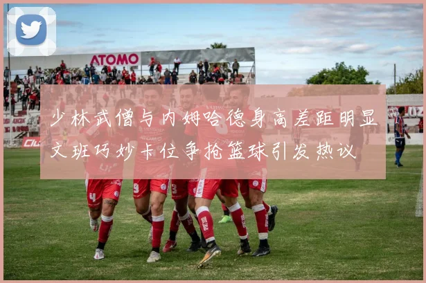 少林武僧与内姆哈德身高差距明显文班巧妙卡位争抢篮球引发热议