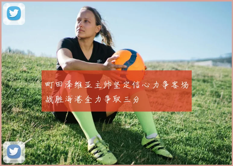 町田泽维亚主帅坚定信心力争客场战胜海港全力争取三分