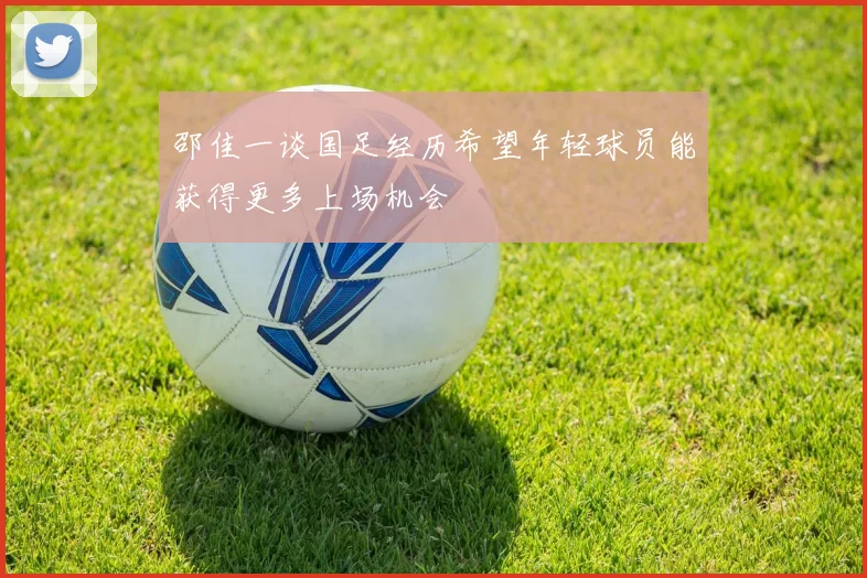 邵佳一谈国足经历希望年轻球员能获得更多上场机会