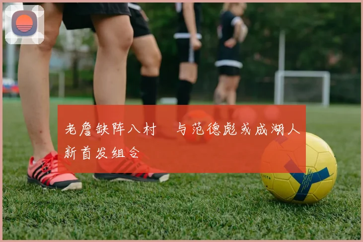 老詹缺阵八村塁与范德彪或成湖人新首发组合