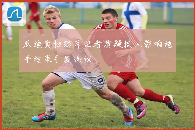 瓜迪奥拉怒斥记者质疑换人影响绝平结果引发热议