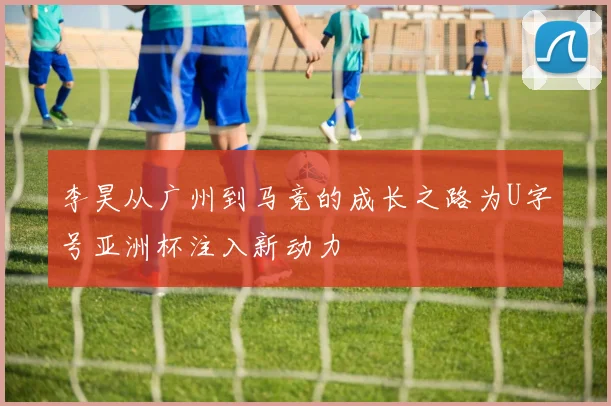 李昊从广州到马竞的成长之路为U字号亚洲杯注入新动力