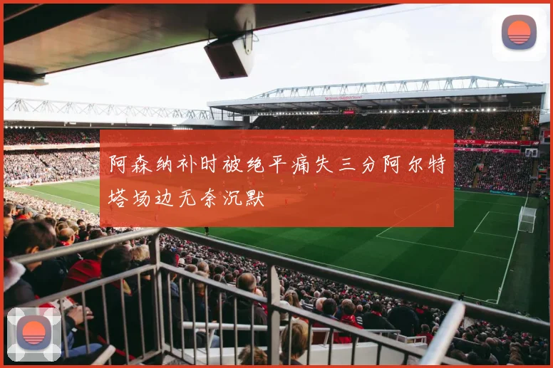 阿森纳补时被绝平痛失三分阿尔特塔场边无奈沉默