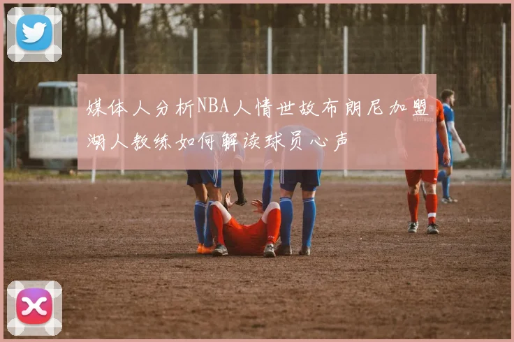 媒体人分析NBA人情世故布朗尼加盟湖人教练如何解读球员心声