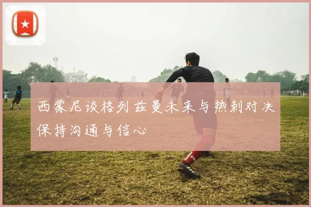 西蒙尼谈格列兹曼未来与热刺对决保持沟通与信心