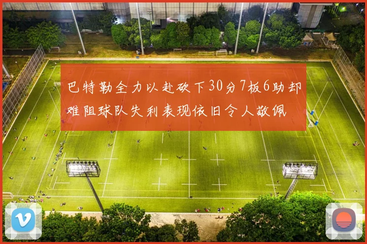 巴特勒全力以赴砍下30分7板6助却难阻球队失利表现依旧令人敬佩