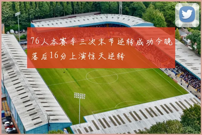 76人本赛季三次末节逆转成功今晚落后16分上演惊天逆转