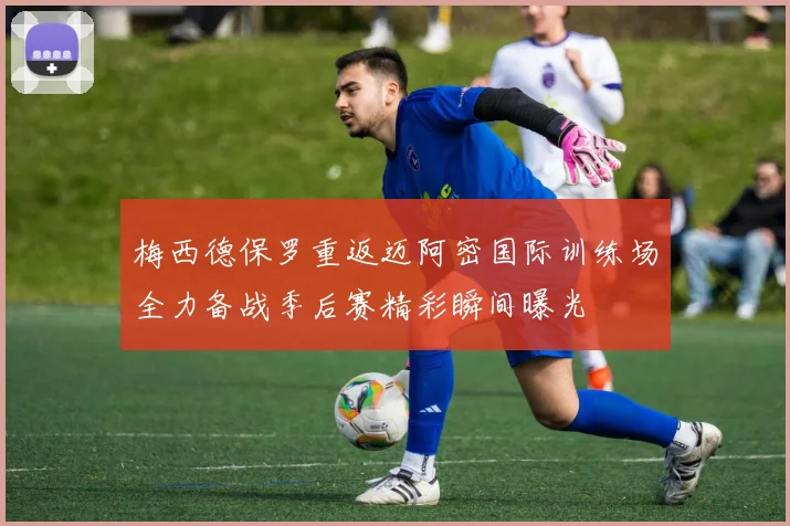 梅西德保罗重返迈阿密国际训练场全力备战季后赛精彩瞬间曝光