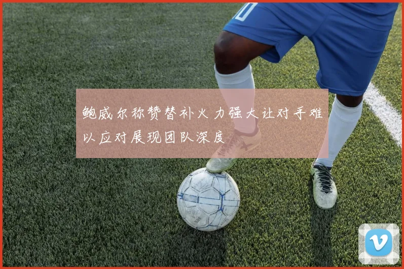 鲍威尔称赞替补火力强大让对手难以应对展现团队深度