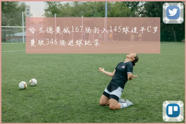 哈兰德曼城167场打入145球追平C罗曼联346场进球纪录