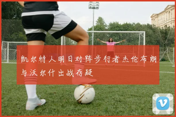 凯尔特人明日对阵步行者杰伦布朗与沃尔什出战存疑