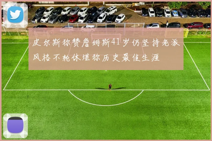 皮尔斯称赞詹姆斯41岁仍坚持老派风格不轮休堪称历史最佳生涯