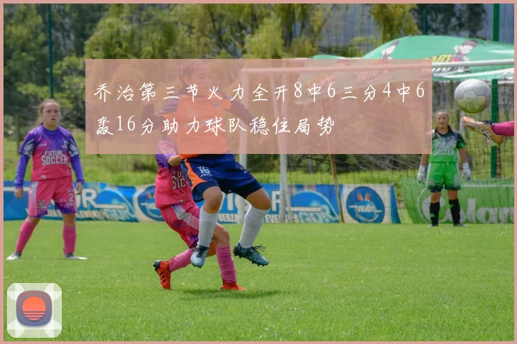 乔治第三节火力全开8中6三分4中6轰16分助力球队稳住局势